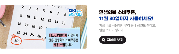 민생회복 소비쿠폰, 11월 30일까지 사용하세요! 지금 바로 사용해서 우리 동네 상권도 살리고, 알뜰 소비도 챙기기 11. 30.(일)까지 사용하지 않은 민생회복 소비쿠폰은 자동 소멸됩니다. OK! 지금은 전남시대 자세히 보기(새 창 열림)
