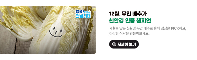 12월, 무안 배추가 친환경 인증 챔피언. 제철을 맞은 친환경 무안 배추로 올해 김장을 PICK하고, 건강한 식탁을 만들어보세요. OK! 지금은 전남시대 자세히 보기(새 창 열림)