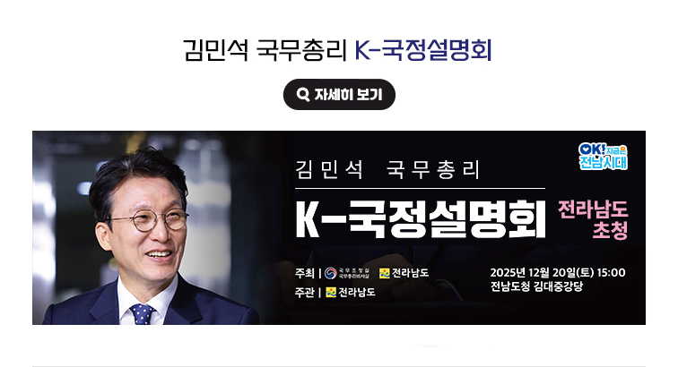 김민석 국무총리 K-국정설명회. 김민석 국무총리 K-국정설명회(전라남도 초청) 2025년 12월 30일(토) 15:00 전남도청 김대중강당 / 주최 : 국무조정실 국무총리비서실, 전라남도 / 주관 : 전라남도. OK! 지금은 전남시대 자세히 보기(새 창 열림)