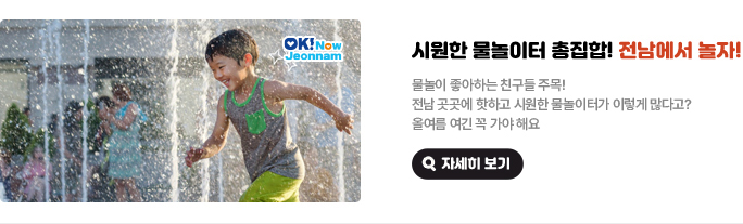 시원한 물놀이터 총집합! 전남에서 놀자! 물놀이 좋아하는 친구들 주목! 전남 곳곳에 핫하고 시원한 물놀이터가 이렇게 많다고? 올여름 여긴 꼭 가야 해요. 자세히 보기(새 창 열림)