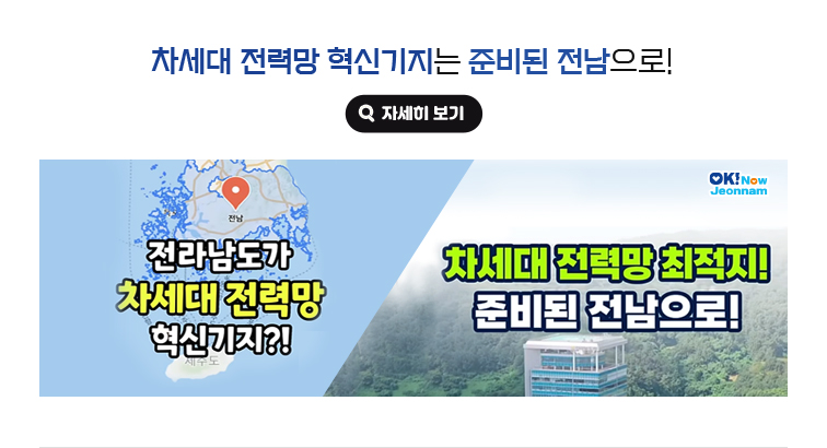 차세대 전력망 혁신기지는 준비된 전남으로! 전라남도가 차세대 전력망 혁시기지?! 차세대 전력망 최적지! 준비된 전남으로! 자세히보기(새 창 열림)
