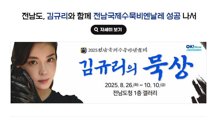 전남도, 김규리와 함께 전남국제수묵비엔날레 성공 나서. 2025 전남국제수묵비엔날레 김규리의 묵상 2025. 8. 26.(화) ~ 10. 10.(금) 전남도청 1층 갤러리 자세히보기(새 창 열림)
