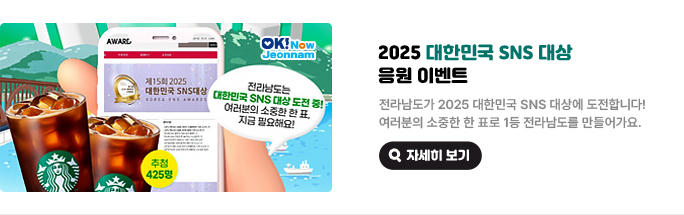 2025 대한민국 SNS 대상 응원 이벤트. 전라남도가 2025 대한민국 SNS 대상에 도전합니다! 여러분의 소중한 한 표로 1등 전라남도를 만들어가요. 전라남도는 대한민국 SNS 대상 도전 중! 여러분의 소중한 한 표, 지금 필요해요! 추첨 425명 자세히 보기(새 창 열림)