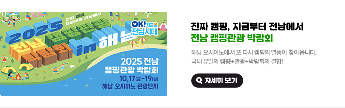 진짜 캠핑, 지금부터 전남에서, 전남 캠핑관광 박람회. 해남 오시아노에서 또 다시 캠핑의 열풍이 찾아옵니다. 국내 유일의 캠핑+관광+박람회의 결합! 2025 전남 캠핑관광 박람회 10.17(금)~19(일) 해남 오시아노 관광단지. OK! 지금은 전남시대. 자세히 보기(새 창 열림)