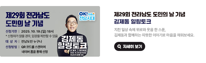 제29회 전라남도 도민의 날 기념 김제동 힐링토크. 지친 일상 속에 위로와 웃음 한 스푼, 김제동과 함께하는 따뜻한 이야기로 마음을 채워보세요. 제29회 전라남도 도민의 날 기념 신청기한 : 2025. 10. 19.(일) 18시 * 신청자가 많을 경우, 입장을 제한할 수 있음. 대상자 : 전남도민 누구나, 신청방법 : QR 코드를 스캔하여 네이버 폼을 통해 신청. 김제동의 힐링토크 내 말이 그 말이에요. 2025. 10. 24.(금) 15:00 전남도청 김대중 강당. OK! 지금은 전남시대 자세히 보기(새 창 열림)