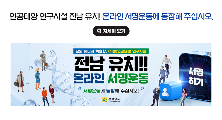 인공태양 연구시설 전남 유치 온라인 서명운동에 동참해 주십시오. 꿈의 에너지 핵융합 (가칭)인공태양 연구시설 전남 유치!! 온라인 서명운동. '서명운동에 동참해 주십시오!' 전라남도 서명하기 자세히 보기(새 창 열림)