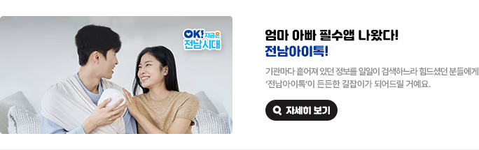 엄마 아빠 필수앱 나왔다! 전남아이톡! 기관마다 흩어져 있던 정보를 일일이 검색하느라 힘드셨던 분들에게 '전남아이톡'이 든든한 길잡이가 되어드릴 거예요. OK! 지금은 전남시대 자세히 보기(새 창 열림)