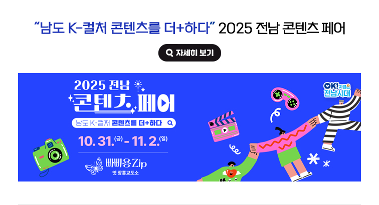 '남도 K-컬처 콘텐츠를 더+하다' 2025 전남 콘텐츠 페어 10. 31.(금) - 11. 2.(일) 빠삐용Zip 옛 장흥교도소. OK! 지금은 전남시대 자세히 보기(새 창 열림)