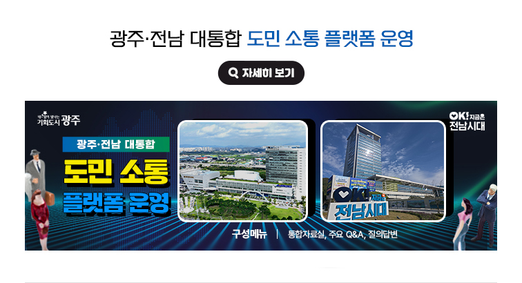 광주·전남 대통합 도민 소통 플랫폼 운영. 구성메뉴(통합자료실, 주요 Q&A, 질의답변). 내일이 빛나는 기회도시 광주광역시, OK! 지금은 전남시대 자세히 보기(새 창 열림)