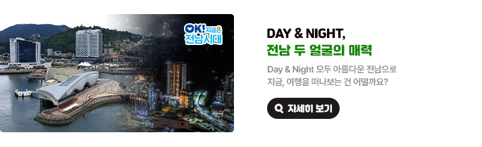 Day & Night, 전남 두 얼굴의 매력. Day & Night 모두 아름다운 전남으로 지금, 여행을 떠나보는 건 어떨까요? OK! 지금은 전남시대 자세히 보기(새 창 열림)