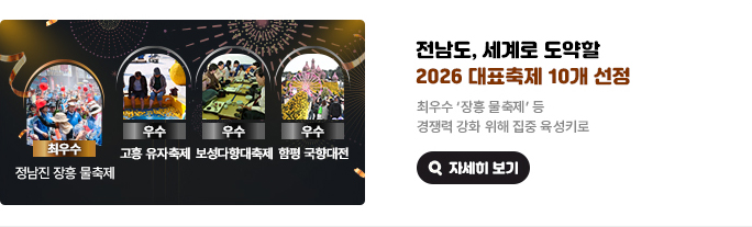 전남도, 세계로 도약할 2026 대표축제 10개 선정 최우수 '장흥 물 축제' 등 경쟁력 강화 위해 집중 육성키로. 최우수 정남진 장흥 물축제, 우수 고훙 유자축제, 우수 보성다향대축제, 우수 함평 국향대전. 자세히 보기(새 창 열림)