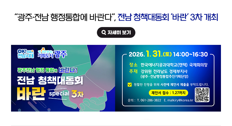 '광주·전남 행정통합에 바란다', 전남 청책대동회 ‘바란’ 3차 개최. 광주전남 행정 통합에 바란다! 전남 정책대동회 바란 special 3차 2026. 1. 31.(토) 14:00~16:30 / 장소 : 한국에너지공과대학교(켄텍) 국제회의장 / 주재 : 강위원 전라남도 경제부지사(광주·전남행정통합추진기획단장) / 원활한 진행을 위해 사전에 제안서 제출을 부탁드립니다. / 제안서 접수 : 1.27까지 / 문의 : 전화 061-286-3822, 이메일 malkiry@korea.kr / QR코드 : https://www.jeonnam.go.kr/M7124/boardView.do?seq=1935978&menuId=jeonnam0201000000  OK! 지금은 전남시대, 내일이 빛나는 기획도시 광주. 자세히 보기(새 창 열림)