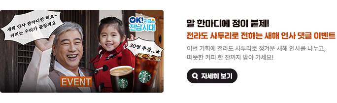 말 한마디에 정이 붙제! 전라도 사투리로 전하는 새해 인사 댓글 이벤트. 이번 기회에 전라도 사투리로 정겨운 새해 인사를 나누고, 따뜻한 커피 한 잔까지 받아 가세요! 새해 인사 한마디만 혀요~ 커피는 우리가 줄랑께요 EVENT 스타벅스 아메리카노 T 30명 추첨. OK! 지금은 전남시대 자세히 보기(새 창 열림)