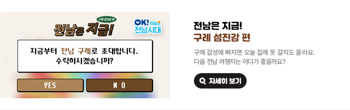 전남은 지금! 구례 섬진강 편 지금부터 전남 구례로 초대합니다. 수락하시겠습니까? YES/NO 구례 감성에 빠지면 오늘 집에 못 갈지도 몰라요. 다음 전남 여행지는 어디가 좋을까요? OK! 지금은 전남시대 자세히 보기(새 창 열림)