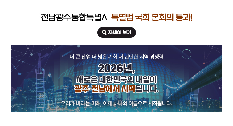 전남광주통합특별시 특별법 국회 본회의 통과! 더 큰 산업·더 단단한 지역 경쟁력. 2026년, 새로운 대한민국의 내일이 광주·전남에서 시작됩니다. 우리가 바라는 미래, 이제 하나의 이름으로 시작됩니다. 자세히 보기(새 창 열림)