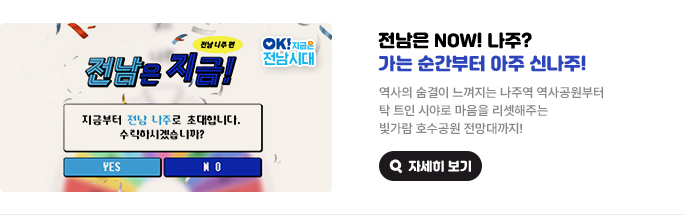 전남은 NOW! 나주? 가는 순간부터 아주 신나주! 역사의 숨결이 느껴지는 나주역 역사공원부터 탁 트인 시야로 마음을 리셋해주는 빛가람 호수공원 전망대까지! 전남은 지금! 전남 나주편 지금부터 전남 나주로 초대합니다. 수락하시겠습니까? YES or NO. OK! 지금은 전남시대 자세히 보기(새 창 열림)