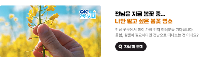 전남은 지금 봄꽃 중... 나만 알고 싶은 봄꽃 명소. 전남 곳곳에서 봄이 가장 먼저 여러분을 기다립니다. 올봄, 설렘이 필요하다면 전남으로 떠나보는 건 어때요? OK! 지금은 전남시대 자세히 보기(새 창 열림)