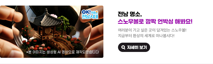 전남 명소, 스노우볼로 깜짝 언박싱 해봐요! 여러분이 가고 싶은 곳이 담겨있는 스노우볼! 지금부터 환상의 세계로 떠나봅시다! *본 이미지는 생성형 AI 영상으로 제작되었습니다. OK! 지금은 전남시대 자세히 보기(새 창 열림)