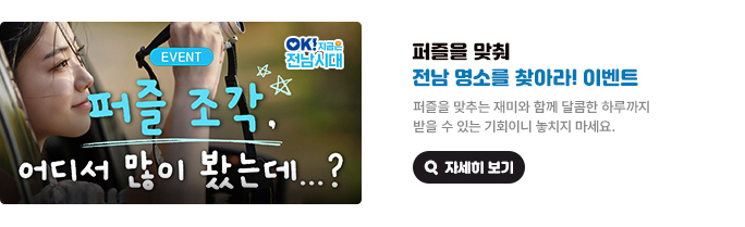 퍼즐을 맞춰 전남 명소를 찾아라! 이벤트. 퍼즐을 맞추는 재미와 함께 달콤한 하루까지 받을 수 있는 기회이니 놓치지 마세요. EVENT 퍼즐 조각, 어디서 많이 봤는데...? OK! 지금은 전남시대 자세히 보기(새 창 열림)