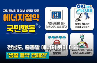 전남도, 중동발 에너지 위기 대응 ‘생활 절약 캠페인’. 자원안보위기 경보 발령에 따른 에너지절약 국민행동 : 적정 실내온도 준수(난방 20℃, 냉방 26℃), 세탁기, 청소기는 주말에 사용하기, 승용차 5부제(요일제) 참여하기, 고효율 가전제품 구매하고, 조명은 LED로 교체하기. OK! 지금은 전남시대(새 창 열림)
