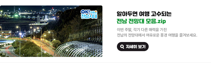 알아두면 여행 고수되는 전남 전망대 모음.zip 이번 주말, 각기 다른 매력을 가진 전남의 전망대에서 여유로운 풍경 여행을 즐겨보세요. OK! 지금은 전남시대 자세히 보기(새 창 열림)
