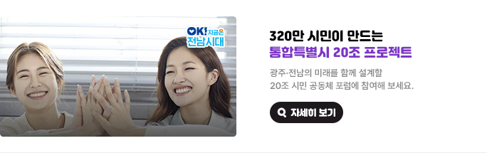 320만 시민이 만드는 통합특별시 20조 프로젝트. 광주·전남의 미래를 함께 설계할 20조 시민 공동체 포럼에 참여해 보세요. OK! 지금은 전남시대 자세히 보기(새 창 열림)