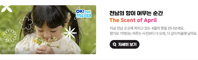 전남의 향이 머무는 순간 The Scent of April. 지금 전남 곳곳에 퍼지고 있는 4월의 향을 만나보세요. 향기로 기억되는 하루는 사진보다 더 오래, 더 깊이 마음에 남아요. OK! 지금은 전남시대 자세히 보기(새 창 열림)