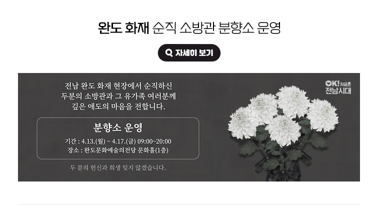 완도 화재 순직 소방관 분향소 운영. 전남 완도 화재 현장에서 순직하신 두분의 소방관과 그 유가족 여러분께 깊은 애도의 마음을 전합니다. 분향소 운영 - 기간 : 4.13.(월)~4.17.(금) 09:00~20:00 / 장소 : 완도문화예술의전당 문화홀(1층) 두 분의 헌신과 희생 잊지 않겠습니다. OK! 지금은 전남시대 자세히 보기(새 창 열림)