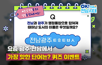 요즘 광주·전남에서 가장 핫한 단어는? 퀴즈 이벤트. 초성힌트를 보고 명칭을 맞혀보세요! Q 전남과 광주가 행정통합으로 합쳐져 태어난 도시의 이름은 무엇일까요? 전남광주ㅌㅎㅌㅂㅅ. OK! 지금은 전남시대(새 창 열림)