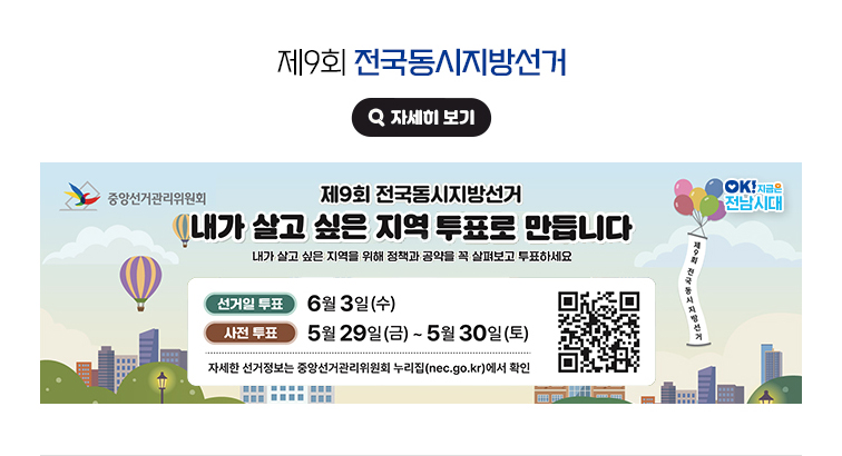 제9회 전국동시지방선거. 내가 살고 싶은 지역 투표로 만듭니다. 내가 살고 싶은 지역을 위해 정책과 공약을 꼭 살펴보고 투표하세요. 선거일 투표 : 6월 3일(수) / 사전 투표 : 5월 29일(금) ~ 30일(토) / 자세한 선거정보는 중앙선거관리위원회 누리집(nec.go.kr)에서 확인. QR코드 URL : https://www.nec.go.kr 중앙선거관리위원회. OK! 지금은 전남시대 자세히 보기(새 창 열림)