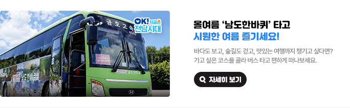 올여름 ‘남도한바퀴’ 타고 시원한 여름 즐기세요! 바다도 보고, 숲길도 걷고, 맛있는 여행까지 챙기고 싶다면? 가고 싶은 코스를 골라 버스 타고 편하게 떠나보세요. OK! 지금은 전남시대 자세히 보기(새 창 열림)