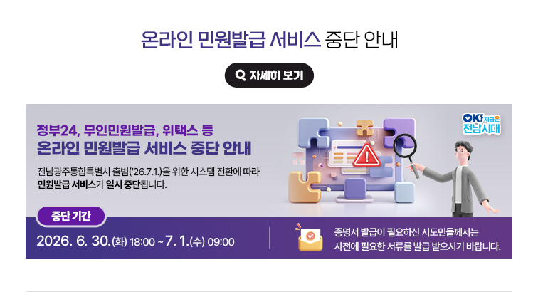 온라인 민원발급 서비스 중단 안내. 정부24, 무인민원발급, 위택스 등 온라인 민원발급 서비스 중단 안내. 전남광주통합특별시 출범('26.7.1.)을 위한 시스템 전환에 따라 민원발급 서비스가 일시 중단됩니다. 중단기간 : 2026. 6. 30.(화) 18:00 ~ 7. 1.(수) 09:00 / 증명서 발급이 필요하신 시도민들께서는 사전에 필요한 서류를 발급 받으시기 바랍니다. OK! 지금은 전남시대 자세히 보기(새 창 열림)