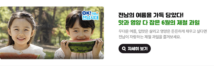 전남의 여름을 가득 담았다! 맛과 영양 다 잡은 6월의 제철 과일. 무더운 여름, 입맛은 살리고 영양은 든든하게 채우고 싶다면 전남이 자랑하는 제철 과일을 즐겨보세요. OK! 지금은 전남시대 자세히 보기(새 창 열림)